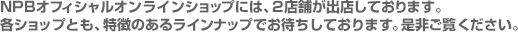 NPBオフィシャルオンラインショップには、2店舗が出店しております。各ショップとも、特徴のあるラインナップでお待ちしております。是非ご覧ください。